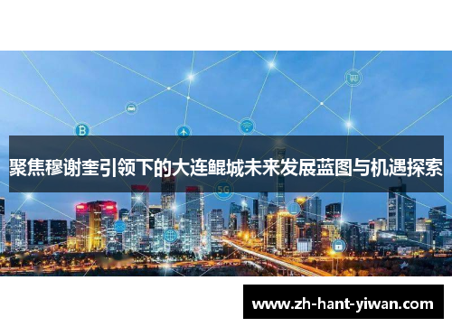 聚焦穆谢奎引领下的大连鲲城未来发展蓝图与机遇探索