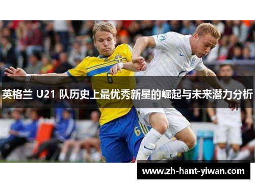 英格兰 U21 队历史上最优秀新星的崛起与未来潜力分析