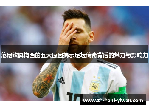 范尼钦佩梅西的五大原因揭示足坛传奇背后的魅力与影响力