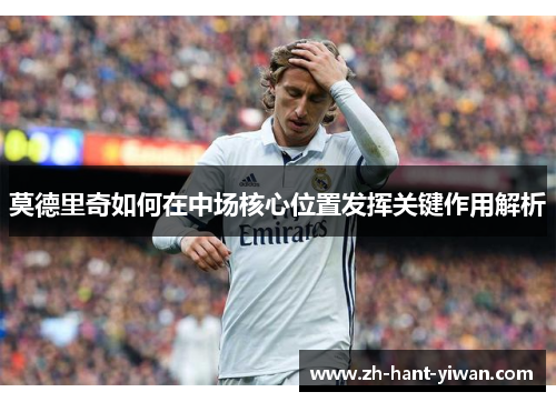 莫德里奇如何在中场核心位置发挥关键作用解析