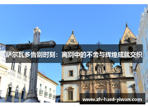 萨尔瓦多告别时刻：离别中的不舍与辉煌成就交织