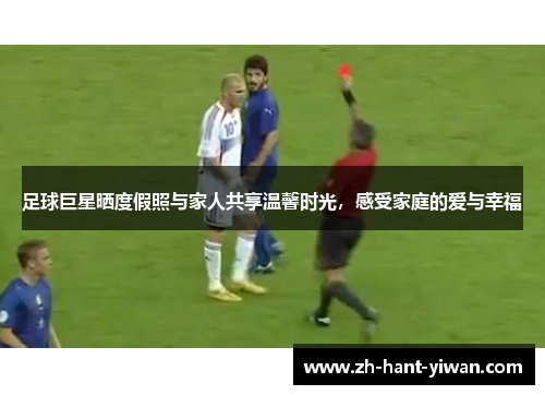 足球巨星晒度假照与家人共享温馨时光，感受家庭的爱与幸福