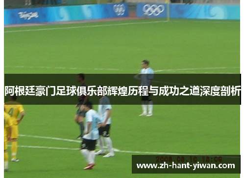 阿根廷豪门足球俱乐部辉煌历程与成功之道深度剖析