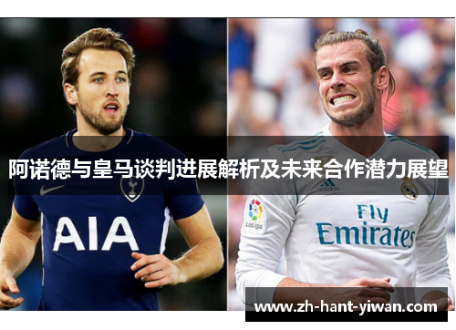 阿诺德与皇马谈判进展解析及未来合作潜力展望 阿诺德与皇马谈判进展解析及未来合作潜力展望