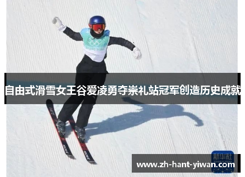 自由式滑雪女王谷爱凌勇夺崇礼站冠军创造历史成就