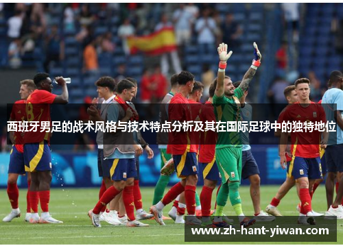 西班牙男足的战术风格与技术特点分析及其在国际足球中的独特地位