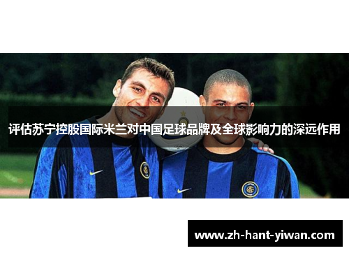 评估苏宁控股国际米兰对中国足球品牌及全球影响力的深远作用 评估苏宁控股国际米兰对中国足球品牌及全球影响力的深远作用