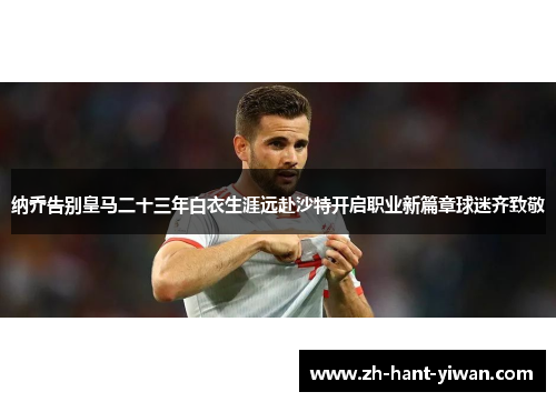纳乔告别皇马二十三年白衣生涯远赴沙特开启职业新篇章球迷齐致敬